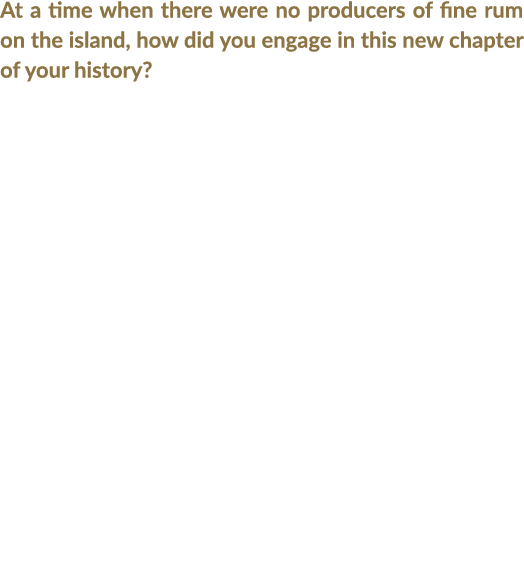 At a time when there were no producers of fine rum on the island, how did you engage in this new chapter of your hist   