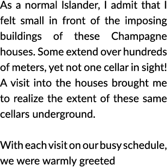 As a normal Islander  I admit that I felt small in front of the imposing buildings of these Champagne houses  Some ex   