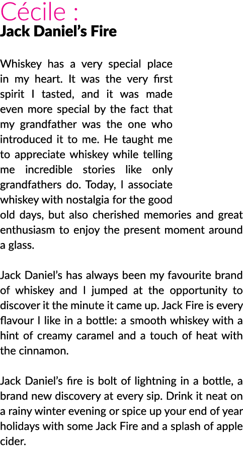 Cécile : Jack Daniel s Fire Whiskey has a very special place in my heart  It was the very first spirit I tasted, and    