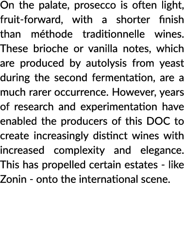 On the palate, prosecco is often light, fruit-forward, with a shorter finish than méthode traditionnelle wines  These   